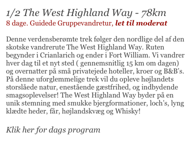 1/2 The West Highland Way - 78km
8 dage. Guidede Gruppevandretur, let til moderat

Denne verdensberømte trek følger den nordlige del af den skotske vandrerute The West Highland Way. Ruten begynder i Crianlarich og ender i Fort William. Vi vandrer hver dag til et nyt sted ( gennemsnitlig 15 km om dagen) og overnatter på små privatejede hoteller, kroer og B&B’s. På denne uforglemmelige trek vil du opleve højlandets storslåede natur, enestående gæstfrihed, og indbydende smagsoplevelser! The West Highland Way byder på en unik stemning med smukke bjergformationer, loch’s, lyng klædte heder, får, højlandskvæg og Whisky!

Klik her for dags program